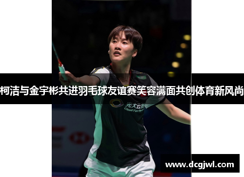 柯洁与金宇彬共进羽毛球友谊赛笑容满面共创体育新风尚