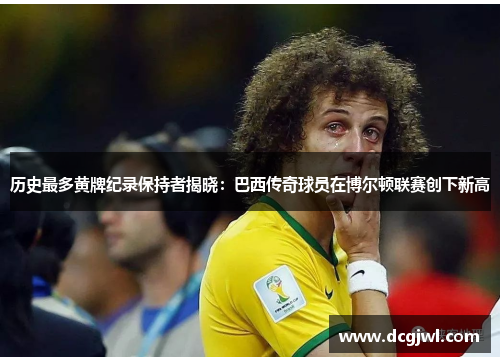 历史最多黄牌纪录保持者揭晓：巴西传奇球员在博尔顿联赛创下新高